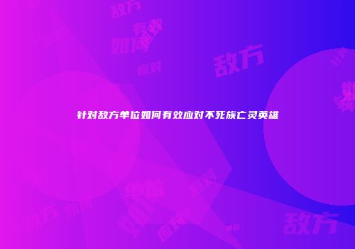 针对敌方单位如何有效应对不死族亡灵英雄