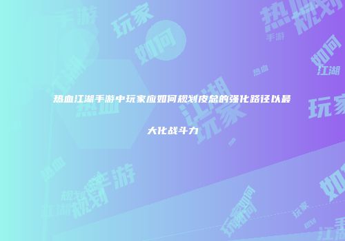 热血江湖手游中玩家应如何规划皮总的强化路径以最大化战斗力