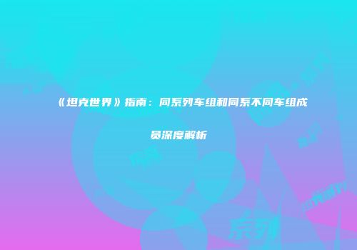 《坦克世界》指南：同系列车组和同系不同车组成员深度解析