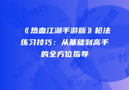 《热血江湖手游版》枪法练习技巧:从基础到高手的全方位指导