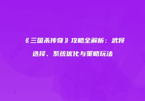 《三国杀传奇》攻略全解析：武将选择、系统优化与策略玩法