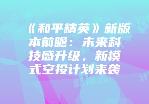 《和平精英》新版本前瞻：未来科技感升级，新模式空投计划来袭