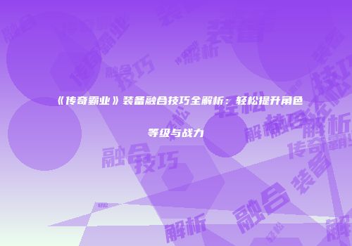 《传奇霸业》装备融合技巧全解析：轻松提升角色等级与战力