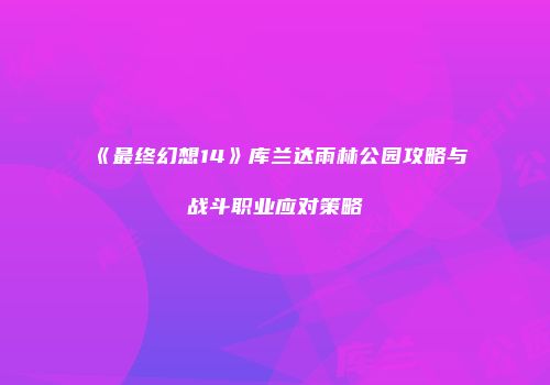 《最终幻想14》库兰达雨林公园攻略与战斗职业应对策略