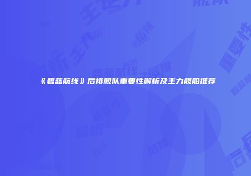 《碧蓝航线》后排舰队重要性解析及主力舰船推荐