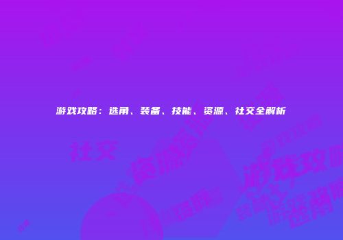 游戏攻略：选角、装备、技能、资源、社交全解析