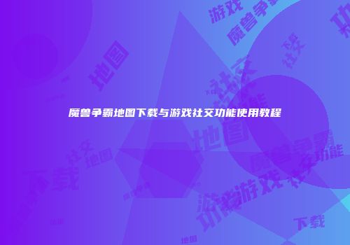 魔兽争霸地图下载与游戏社交功能使用教程
