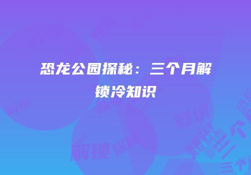 恐龙公园探秘：三个月解锁冷知识
