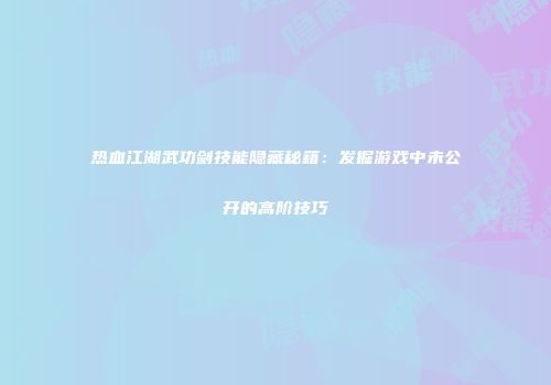 热血江湖武功剑技能隐藏秘籍：发掘游戏中未公开的高阶技巧