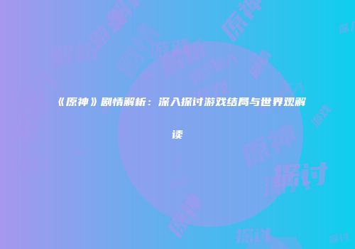 《原神》剧情解析：深入探讨游戏结局与世界观解读