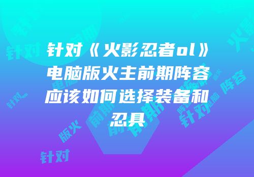 针对《火影忍者ol》电脑版火主前期阵容应该如何选择装备和忍具