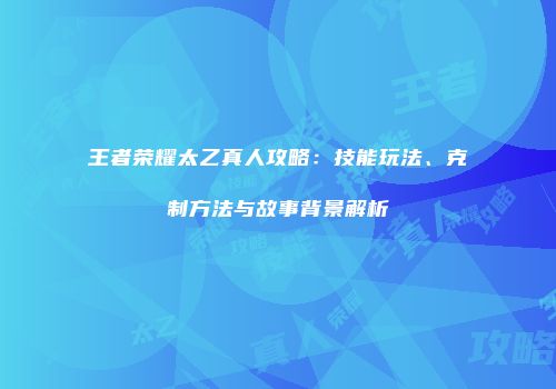 王者荣耀太乙真人攻略：技能玩法、克制方法与故事背景解析