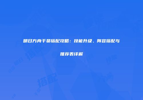 明日方舟干员搭配攻略：技能升级、阵容搭配与推荐表详解