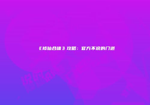 《修仙合体》攻略：官方不说的门道