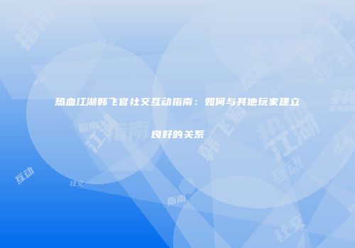 热血江湖韩飞官社交互动指南：如何与其他玩家建立良好的关系