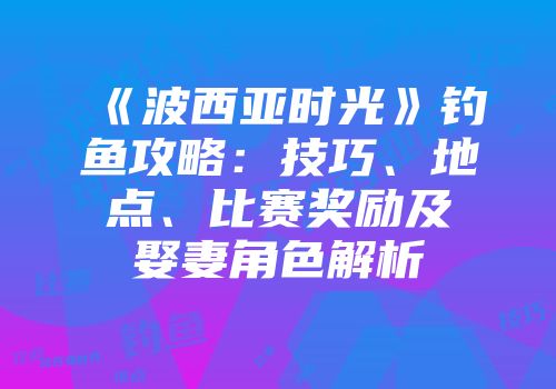 《波西亚时光》钓鱼攻略：技巧、地点、比赛奖励及娶妻角色解析