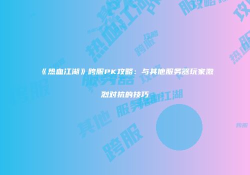 《热血江湖》跨服PK攻略：与其他服务器玩家激烈对抗的技巧