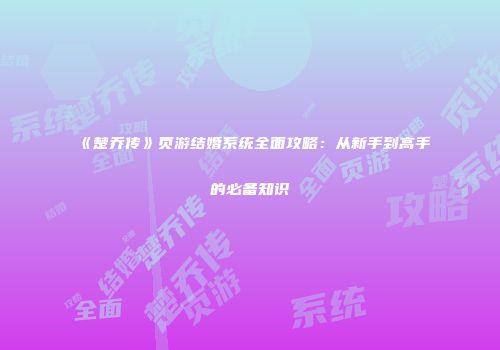 《楚乔传》页游结婚系统全面攻略：从新手到高手的必备知识