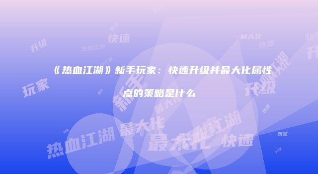 《热血江湖》新手玩家：快速升级并最大化属性点的策略是什么