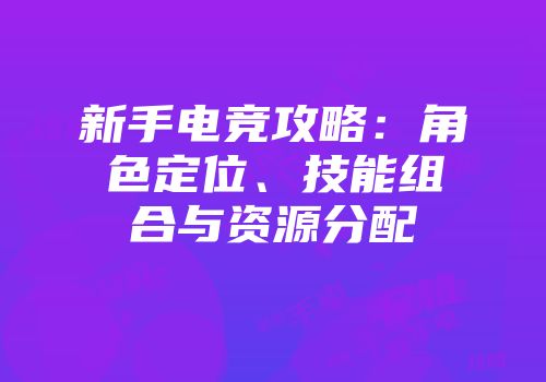 新手电竞攻略：角色定位、技能组合与资源分配