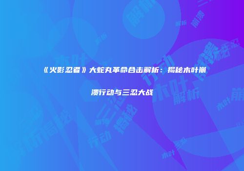 《火影忍者》大蛇丸革命合击解析：揭秘木叶崩溃行动与三忍大战