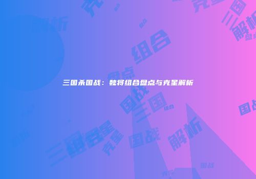三国杀国战：魏将组合盘点与克星解析