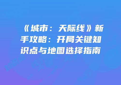 《城市：天际线》新手攻略：开局关键知识点与地图选择指南