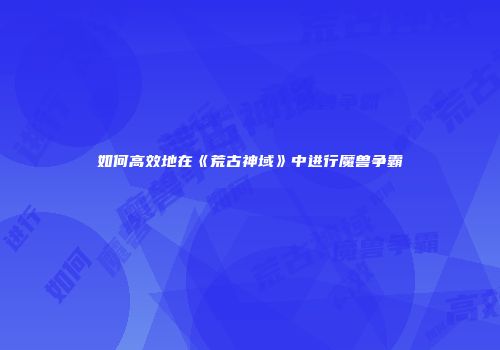 如何高效地在《荒古神域》中进行魔兽争霸