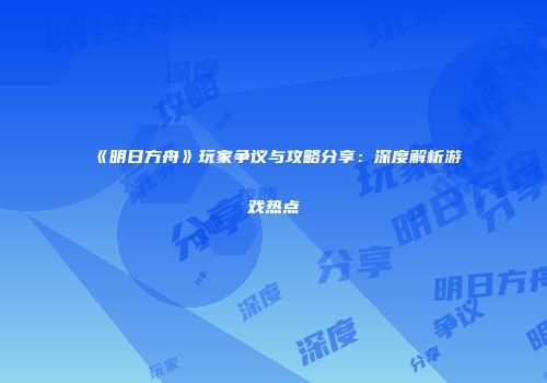《明日方舟》玩家争议与攻略分享：深度解析游戏热点