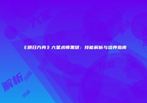 《明日方舟》六星术师黑键：技能解析与培养指南