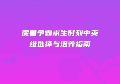 魔兽争霸求生时刻中英雄选择与培养指南