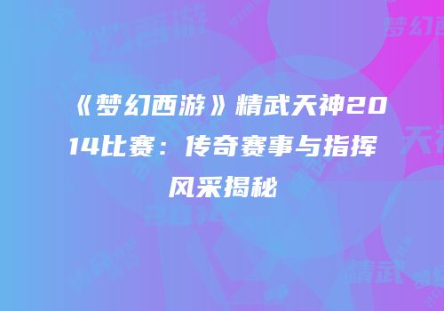 《梦幻西游》精武天神2014比赛：传奇赛事与指挥风采揭秘