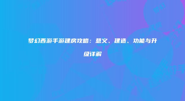 梦幻西游手游建房攻略：意义、建造、功能与升级详解
