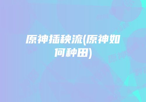 原神插秧流(原神如何种田)