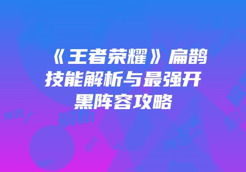 《王者荣耀》扁鹊技能解析与最强开黑阵容攻略