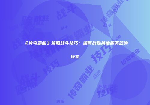 《传奇霸业》跨服战斗技巧：如何战胜其他服务器的玩家
