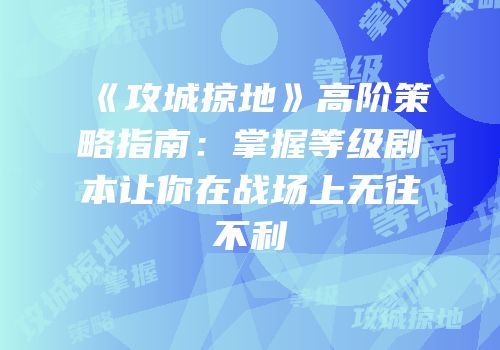 《攻城掠地》高阶策略指南:掌握等级剧本让你在战场上无往不利