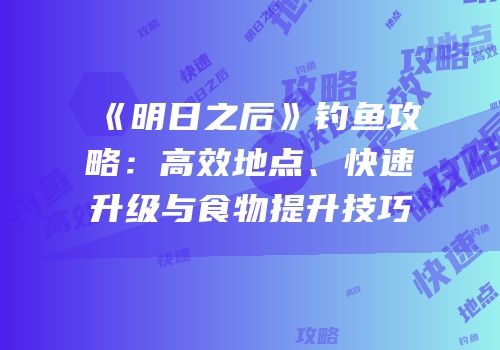 《明日之后》钓鱼攻略：高效地点、快速升级与食物提升技巧