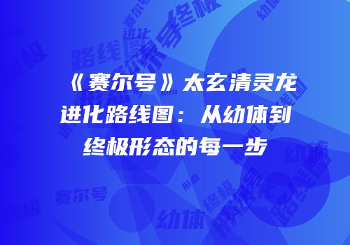 《赛尔号》太玄清灵龙进化路线图：从幼体到终极形态的每一步