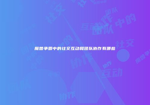魔兽争霸中的社交互动和团队协作有哪些