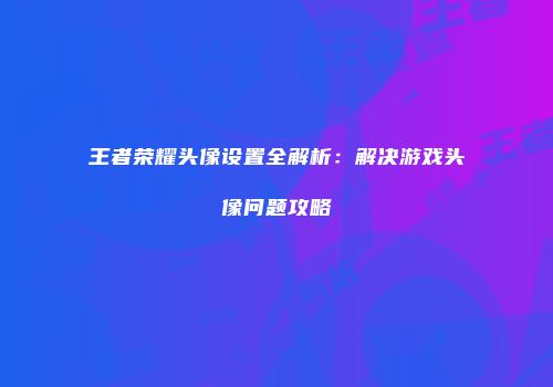 王者荣耀头像设置全解析：解决游戏头像问题攻略