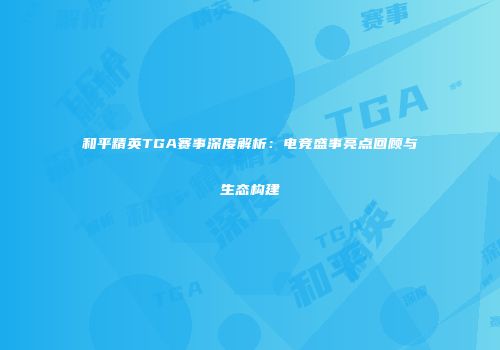 和平精英TGA赛事深度解析：电竞盛事亮点回顾与生态构建