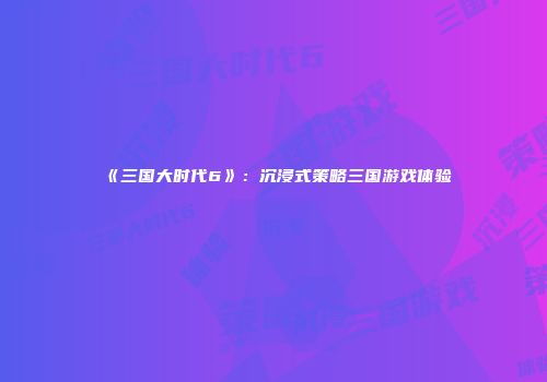 《三国大时代6》：沉浸式策略三国游戏体验