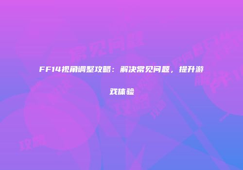 FF14视角调整攻略：解决常见问题，提升游戏体验