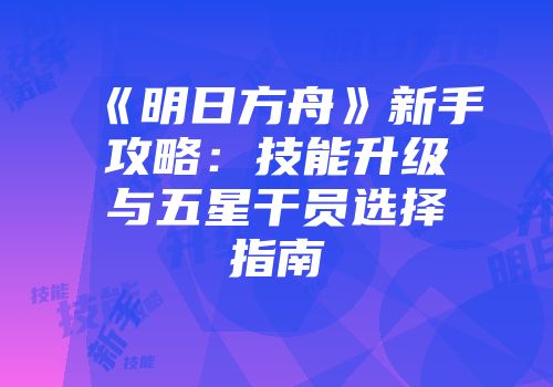 《明日方舟》新手攻略：技能升级与五星干员选择指南