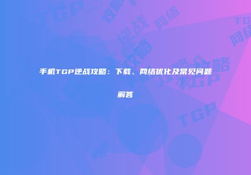 手机TGP逆战攻略：下载、网络优化及常见问题解答