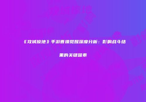 《攻城掠地》手游曹操觉醒深度分析：影响战斗结果的关键因素
