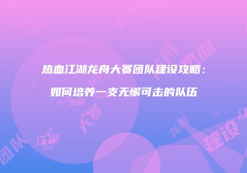 热血江湖龙舟大赛团队建设攻略:如何培养一支无懈可击的队伍