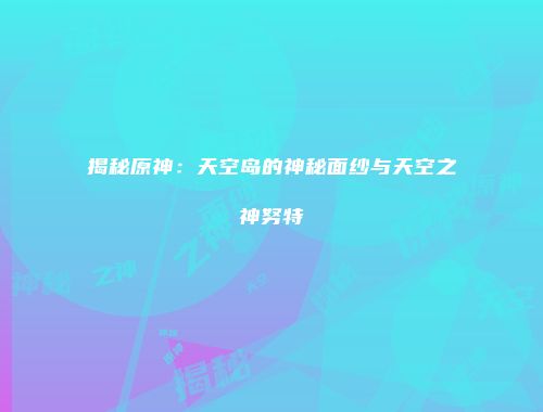 揭秘原神：天空岛的神秘面纱与天空之神努特
