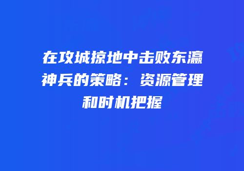 在攻城掠地中击败东瀛神兵的策略：资源管理和时机把握